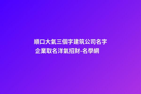 順口大氣三個字建筑公司名字 企業取名洋氣招財-名學網-第1張-公司起名-玄機派